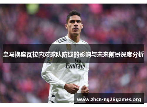 皇马换座瓦拉内对球队防线的影响与未来前景深度分析